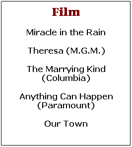 Text Box: Film
Miracle in the Rain
Theresa (M.G.M.)
The Marrying Kind (Columbia)
Anything Can Happen (Paramount)
Our Town 
It could Happen to you
 
